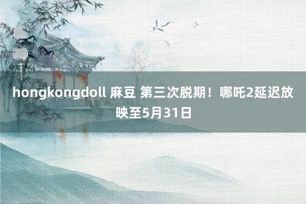 hongkongdoll 麻豆 第三次脱期！哪吒2延迟放映至5月31日