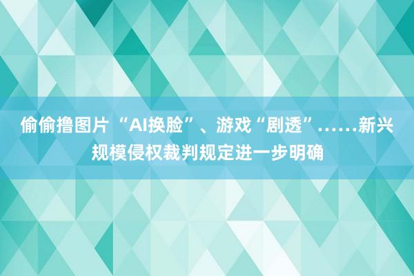 偷偷撸图片 “AI换脸”、游戏“剧透”……新兴规模侵权裁判规定进一步明确