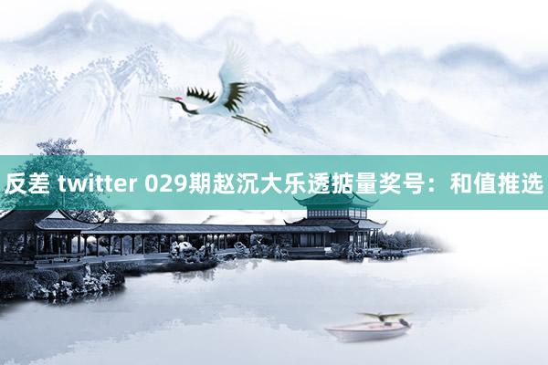 反差 twitter 029期赵沉大乐透掂量奖号：和值推选