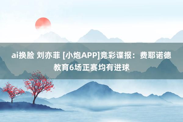 ai换脸 刘亦菲 [小炮APP]竞彩谍报：费耶诺德教育6场正赛均有进球