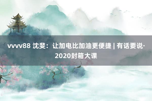 vvvv88 沈斐：让加电比加油更便捷 | 有话要说·2020封箱大课