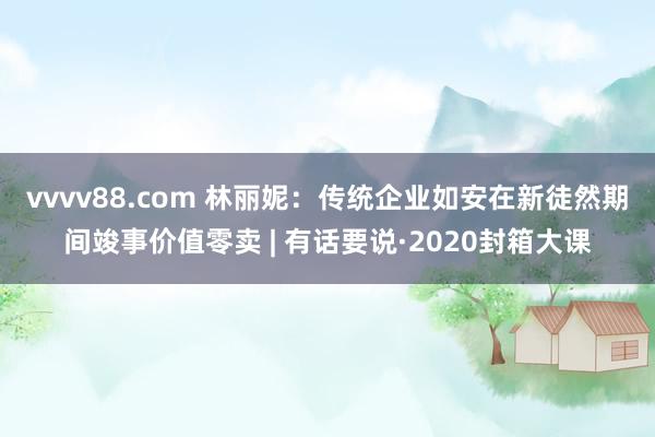 vvvv88.com 林丽妮：传统企业如安在新徒然期间竣事价值零卖 | 有话要说·2020封箱大课