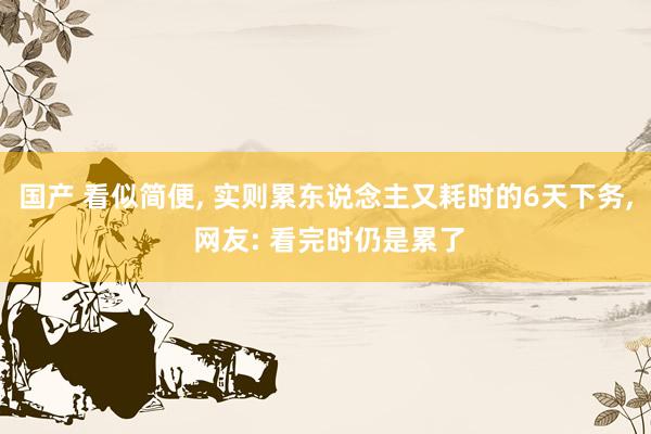 国产 看似简便, 实则累东说念主又耗时的6天下务, 网友: 看完时仍是累了