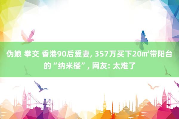 伪娘 拳交 香港90后爱妻, 357万买下20㎡带阳台的“纳米楼”, 网友: 太难了