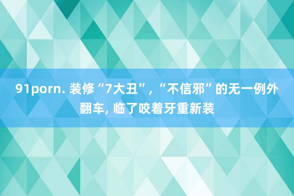 91porn. 装修“7大丑”, “不信邪”的无一例外翻车, 临了咬着牙重新装