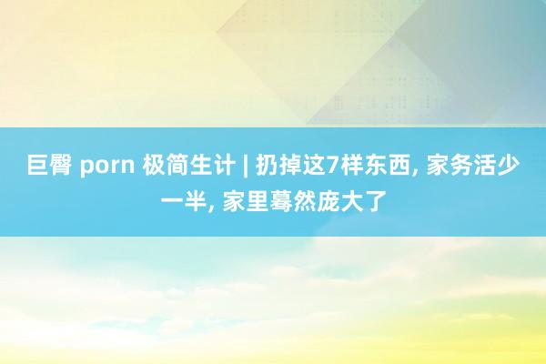 巨臀 porn 极简生计 | 扔掉这7样东西, 家务活少一半, 家里蓦然庞大了