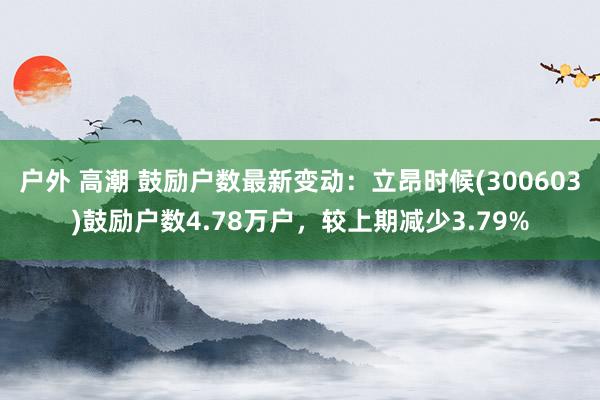 户外 高潮 鼓励户数最新变动：立昂时候(300603)鼓励户数4.78万户，较上期减少3.79%