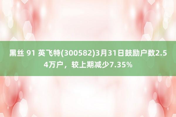 黑丝 91 英飞特(300582)3月31日鼓励户数2.54万户，较上期减少7.35%
