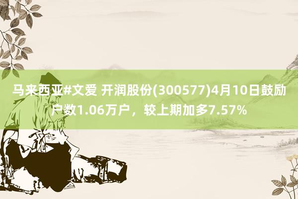 马来西亚#文爱 开润股份(300577)4月10日鼓励户数1.06万户，较上期加多7.57%