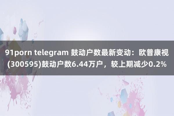 91porn telegram 鼓动户数最新变动：欧普康视(300595)鼓动户数6.44万户，较上期减少0.2%