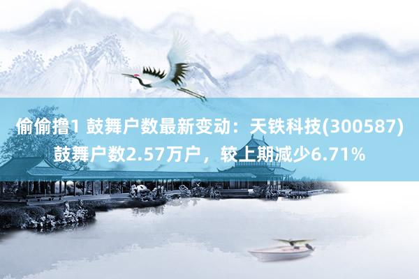 偷偷撸1 鼓舞户数最新变动：天铁科技(300587)鼓舞户数2.57万户，较上期减少6.71%