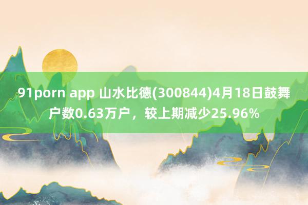 91porn app 山水比德(300844)4月18日鼓舞户数0.63万户，较上期减少25.96%