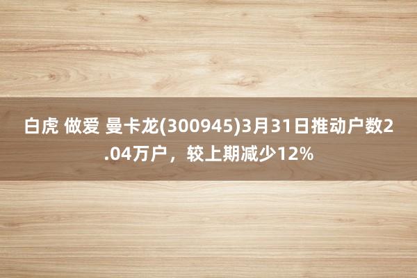 白虎 做爱 曼卡龙(300945)3月31日推动户数2.04万户，较上期减少12%