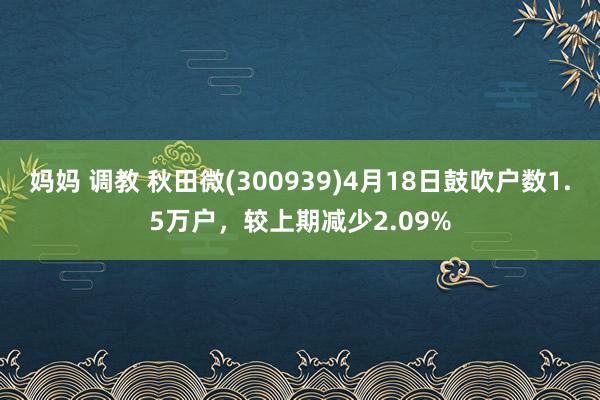 妈妈 调教 秋田微(300939)4月18日鼓吹户数1.5万户，较上期减少2.09%