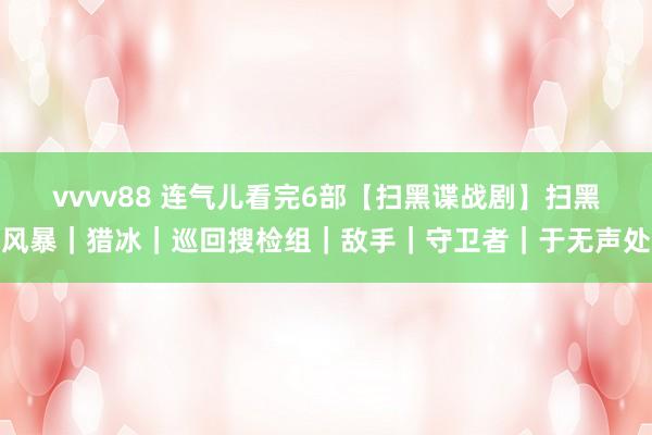 vvvv88 连气儿看完6部【扫黑谍战剧】扫黑风暴｜猎冰｜巡回搜检组｜敌手｜守卫者｜于无声处