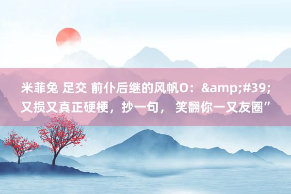 米菲兔 足交 前仆后继的风帆O：&#39;又损又真正硬梗，抄一句， 笑翻你一又友圈”